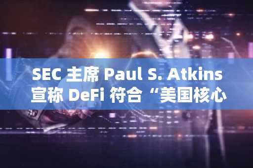 SEC 主席 Paul S. Atkins 宣称 DeFi 符合“美国核心价值观”