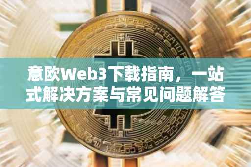 意欧Web3下载指南，一站式解决方案与常见问题解答