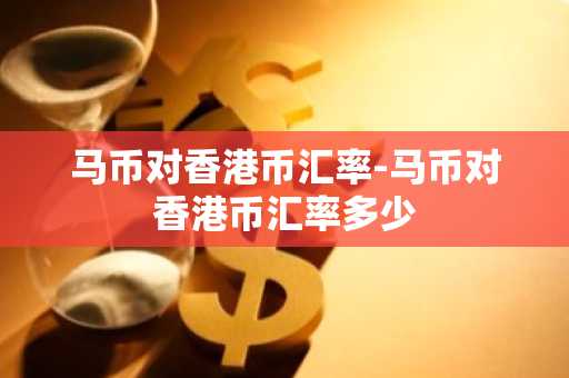 马币对香港币汇率-马币对香港币汇率多少