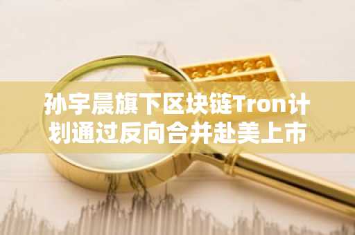 孙宇晨旗下区块链Tron计划通过反向合并赴美上市
