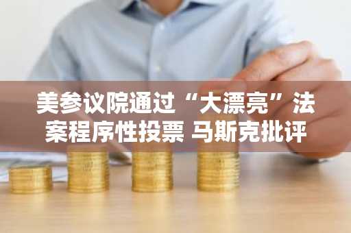 美参议院通过“大漂亮”法案程序性投票 马斯克批评为“共和党的政治自杀”
