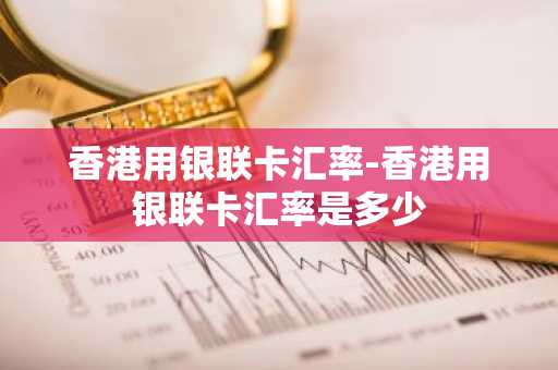 香港用银联卡汇率-香港用银联卡汇率是多少