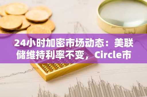 24小时加密市场动态：美联储维持利率不变，Circle市值突破484亿美元