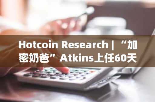 Hotcoin Research | “加密奶爸”Atkins上任60天：SEC监管态度大逆转与加密政策走向解析