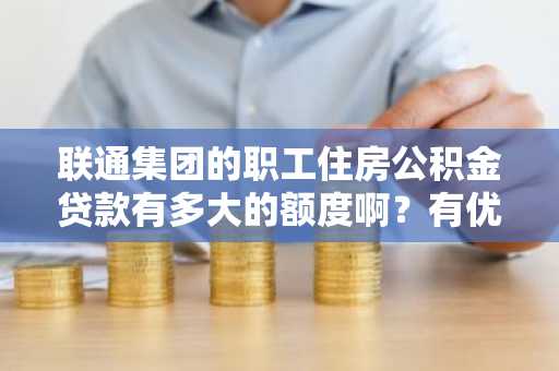 联通集团的职工住房公积金贷款有多大的额度啊？有优惠没有啊？