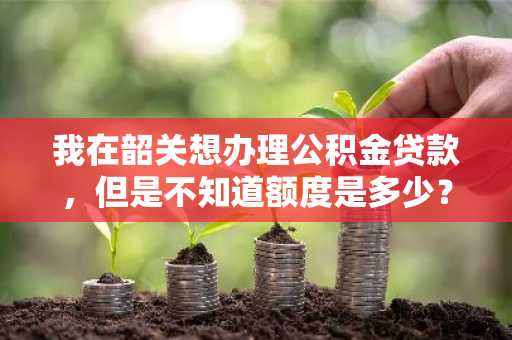 我在韶关想办理公积金贷款，但是不知道额度是多少？