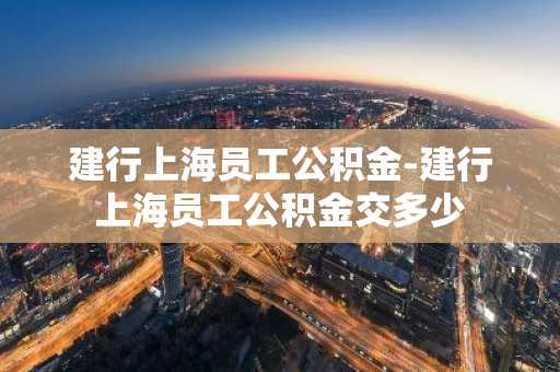 建行上海员工公积金-建行上海员工公积金交多少