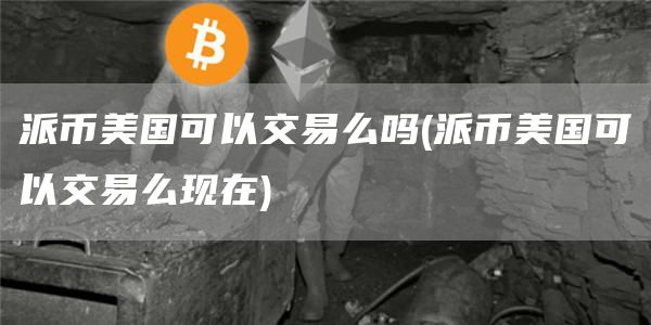 派币美国可以交易么吗 - 派币美国可以交易么现在