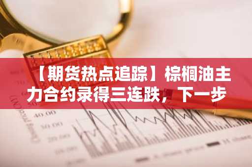 【期货热点追踪】棕榈油主力合约录得三连跌，下一步能否止跌需要关注……