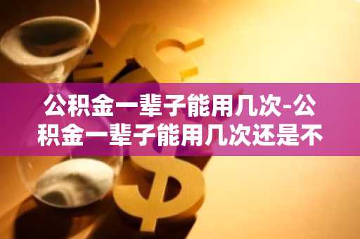 公积金一辈子能用几次-公积金一辈子能用几次还是不限次数