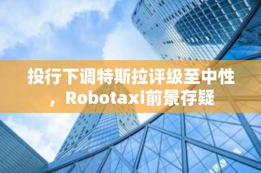 投行下调特斯拉评级至中性，Robotaxi前景存疑