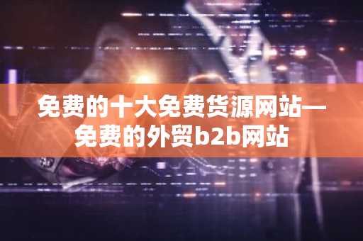 免费的十大免费货源网站—免费的外贸b2b网站