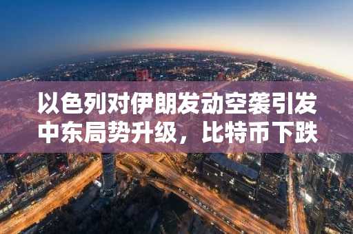 以色列对伊朗发动空袭引发中东局势升级，比特币下跌超4%