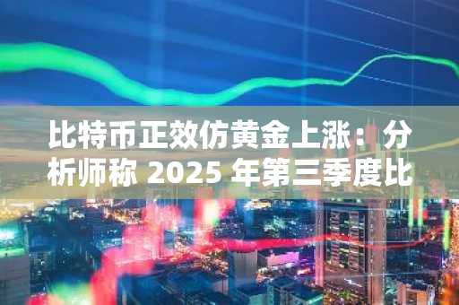 比特币正效仿黄金上涨：分析师称 2025 年第三季度比特币目标价位将达到 13 万美元
