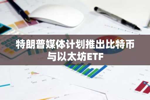 特朗普媒体计划推出比特币与以太坊ETF