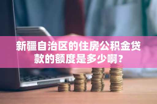 新疆自治区的住房公积金贷款的额度是多少啊？
