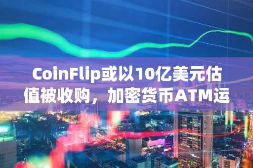 CoinFlip或以10亿美元估值被收购，加密货币ATM运营商受关注