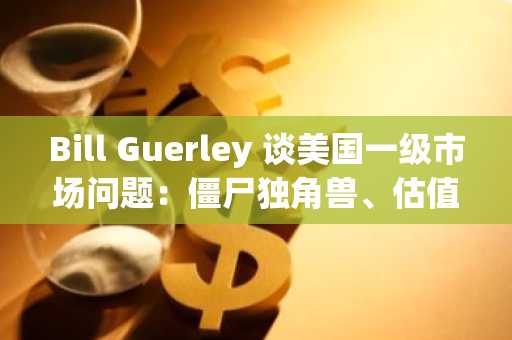 Bill Guerley 谈美国一级市场问题：僵尸独角兽、估值失真、IPO 困境、公司不想上市