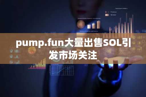 pump.fun大量出售SOL引发市场关注
