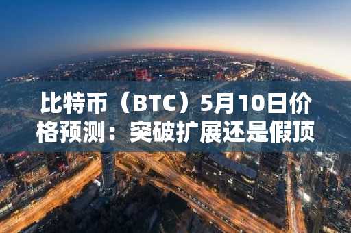 比特币（BTC）5月10日价格预测：突破扩展还是假顶部？