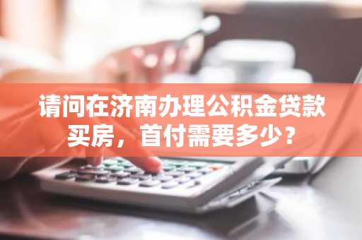 请问在济南办理公积金贷款买房，首付需要多少？
