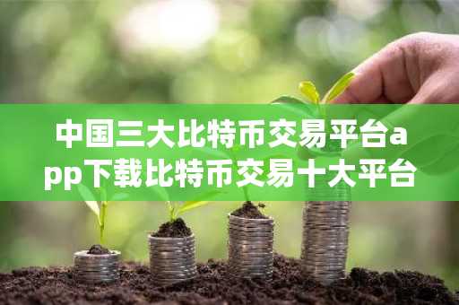 中国三大比特币交易平台app下载比特币交易十大平台