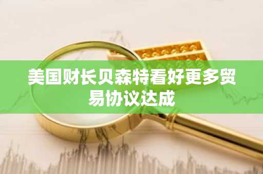 美国财长贝森特看好更多贸易协议达成