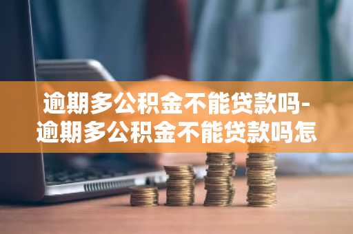 逾期多公积金不能贷款吗-逾期多公积金不能贷款吗怎么办