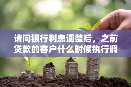 请问银行利息调整后，之前贷款的客户什么时候执行调整后的利息？