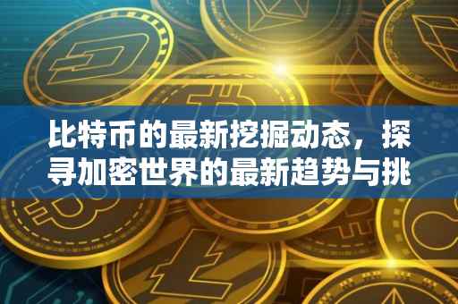 比特币的最新挖掘动态，探寻加密世界的最新趋势与挑战