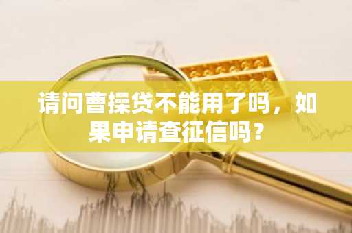 请问曹操贷不能用了吗，如果申请查征信吗？