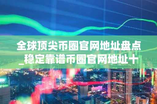 全球顶尖币圈官网地址盘点_稳定靠谱币圈官网地址十大盘点