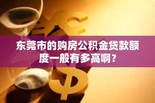 东莞市的购房公积金贷款额度一般有多高啊？