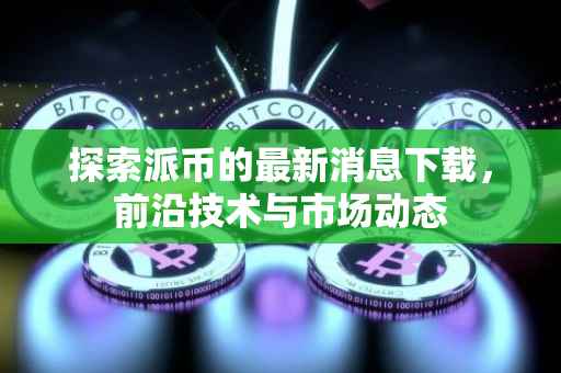 探索派币的最新消息下载，前沿技术与市场动态