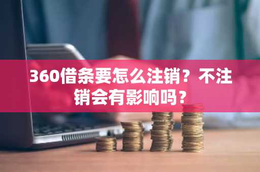 360借条要怎么注销？不注销会有影响吗？