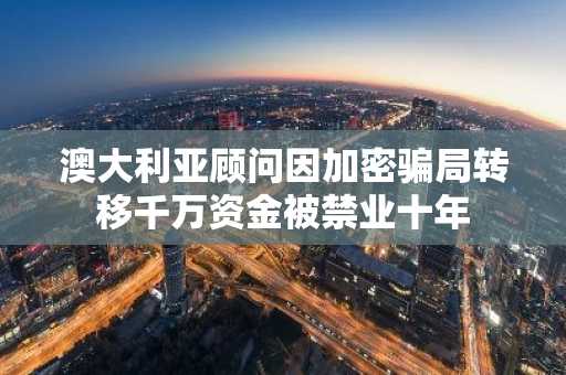 澳大利亚顾问因加密骗局转移千万资金被禁业十年