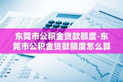 东莞市公积金贷款额度-东莞市公积金贷款额度怎么算