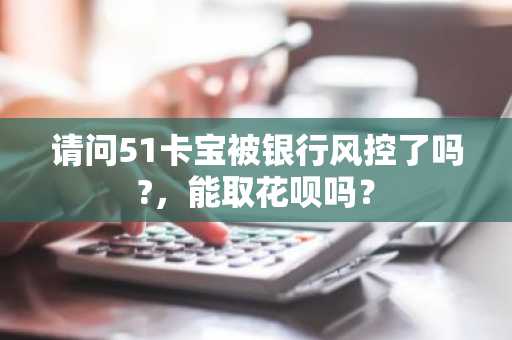 请问51卡宝被银行风控了吗?，能取花呗吗？