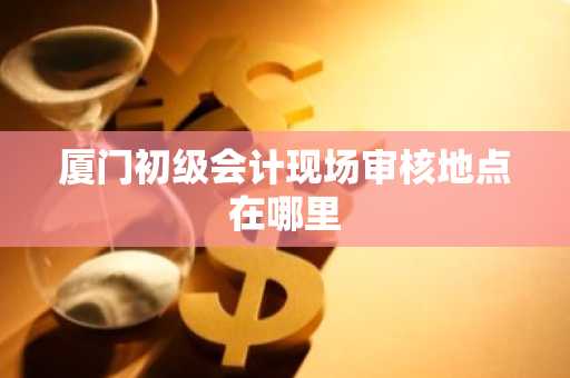 厦门初级会计现场审核地点在哪里