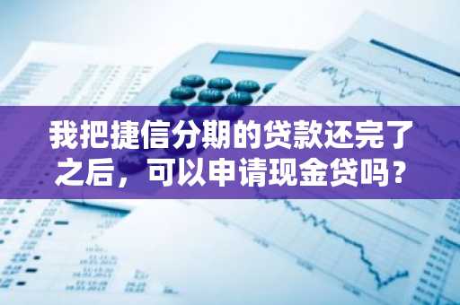 我把捷信分期的贷款还完了之后，可以申请现金贷吗？