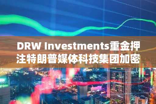 DRW Investments重金押注特朗普媒体科技集团加密货币领域
