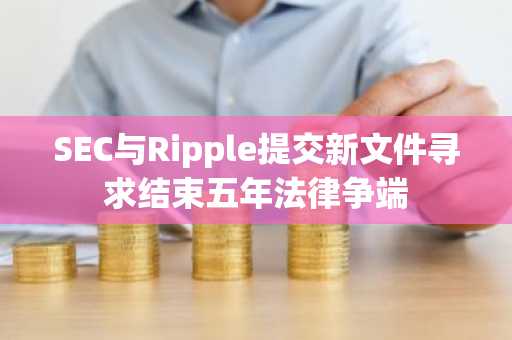 SEC与Ripple提交新文件寻求结束五年法律争端