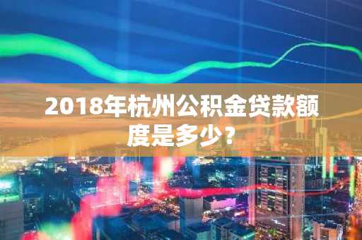 2018年杭州公积金贷款额度是多少？
