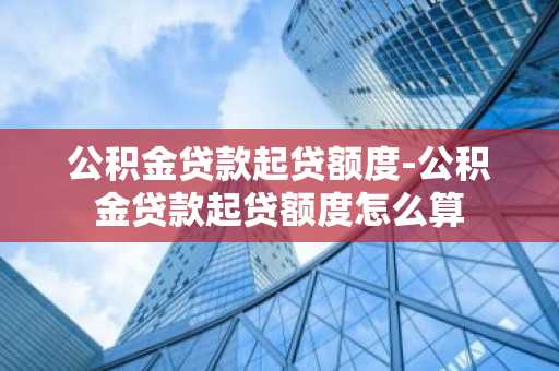 公积金贷款起贷额度-公积金贷款起贷额度怎么算