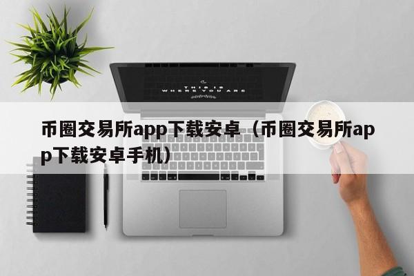 币圈交易所app下载安卓（币圈交易所app下载安卓手机）