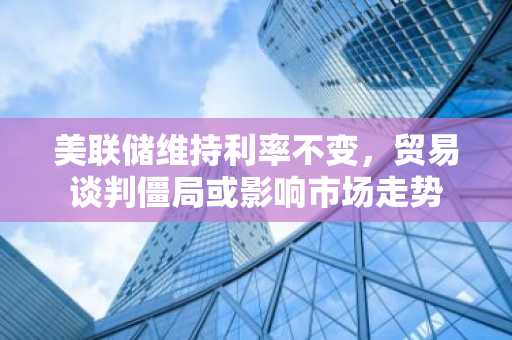 美联储维持利率不变，贸易谈判僵局或影响市场走势