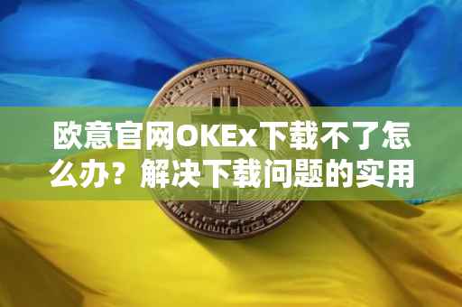 欧意官网OKEx下载不了怎么办？解决下载问题的实用指南