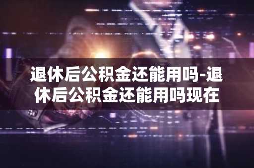 退休后公积金还能用吗-退休后公积金还能用吗现在