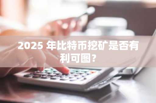 2025 年比特币挖矿是否有利可图？