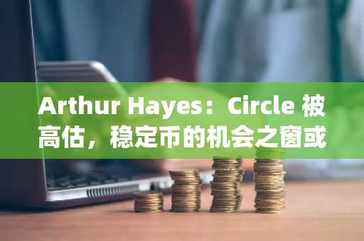 Arthur Hayes：Circle 被高估，稳定币的机会之窗或已关闭